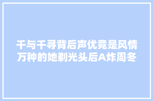 千与千寻背后声优竟是风情万种的她剃光头后A炸周冬雨被秒杀