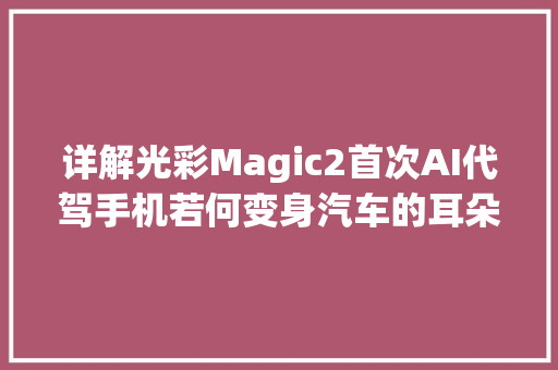 详解光彩Magic2首次AI代驾手机若何变身汽车的耳朵嘴巴和大年夜脑