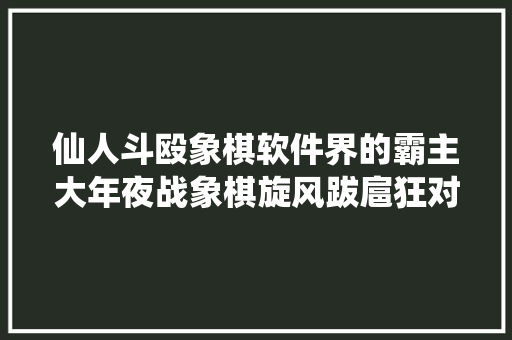 仙人斗殴象棋软件界的霸主大年夜战象棋旋风跋扈狂对攻斩杀象棋名手