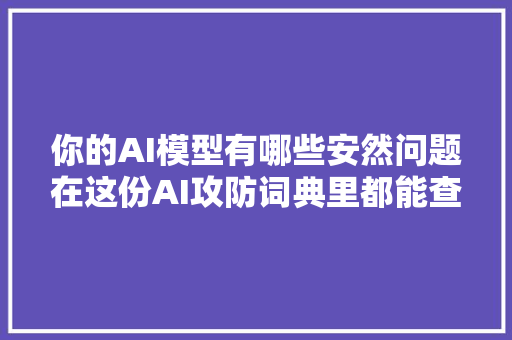 你的AI模型有哪些安然问题在这份AI攻防词典里都能查到