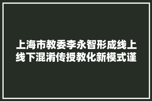 上海市教委李永智形成线上线下混淆传授教化新模式谨严应对AI应用风险和寻衅