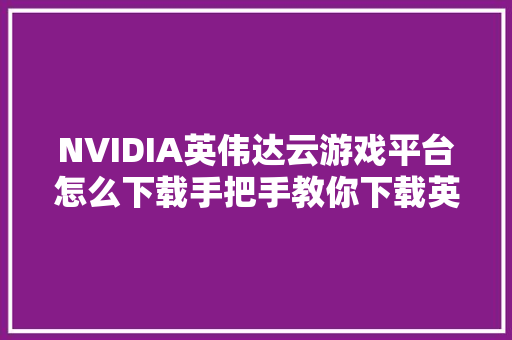 NVIDIA英伟达云游戏平台怎么下载手把手教你下载英伟达