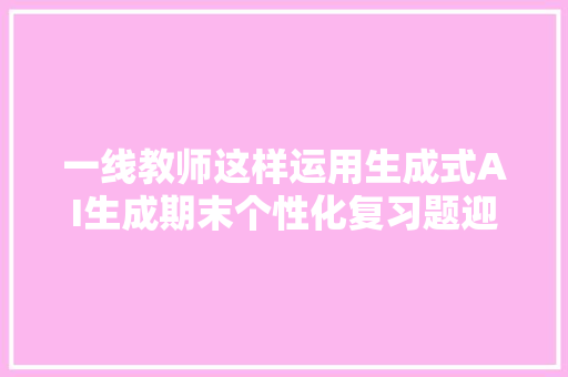 一线教师这样运用生成式AI生成期末个性化复习题迎接转发