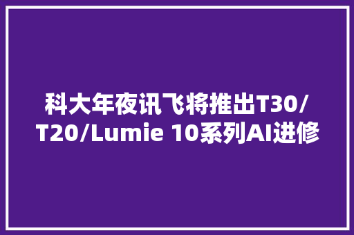 科大年夜讯飞将推出T30/T20/Lumie 10系列AI进修机运用说明书