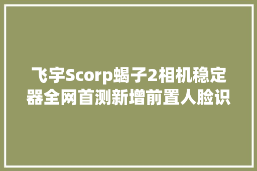 飞宇Scorp蝎子2相机稳定器全网首测新增前置人脸识别跟踪功能