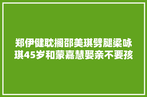 郑伊健耽搁邵美琪劈腿梁咏琪45岁和蒙嘉慧娶亲不要孩子