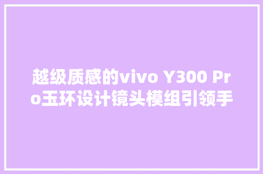 越级质感的vivo Y300 Pro玉环设计镜头模组引领手机美学新潮流