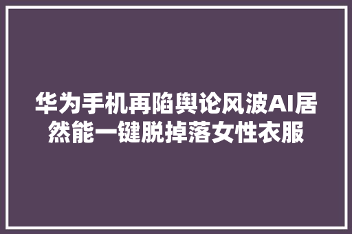 华为手机再陷舆论风波AI居然能一键脱掉落女性衣服