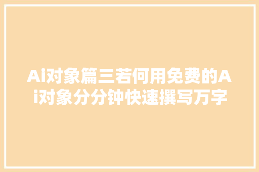 Ai对象篇三若何用免费的Ai对象分分钟快速撰写万字文档