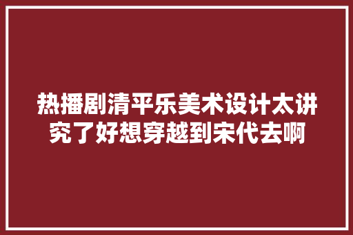 热播剧清平乐美术设计太讲究了好想穿越到宋代去啊