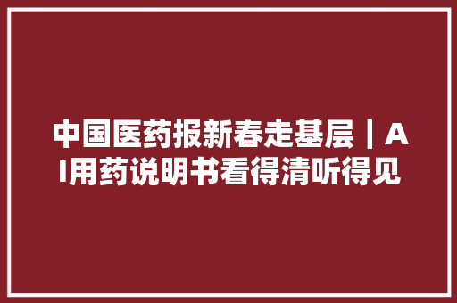 中国医药报新春走基层｜AI用药说明书看得清听得见