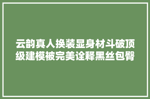 云韵真人换装显身材斗破顶级建模被完美诠释黑丝包臀全都有