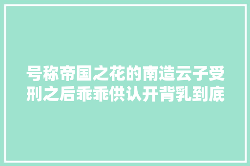 号称帝国之花的南造云子受刑之后乖乖供认开背乳到底有多恐怖