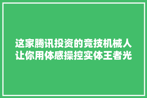 这家腾讯投资的竞技机械人让你用体感操控实体王者光彩英雄