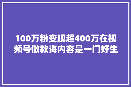 100万粉变现超400万在视频号做教诲内容是一门好生意吗