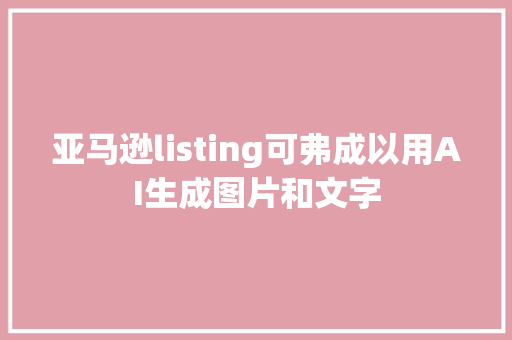 亚马逊listing可弗成以用AI生成图片和文字