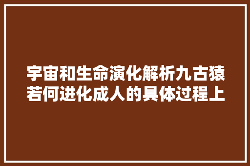 宇宙和生命演化解析九古猿若何进化成人的具体过程上