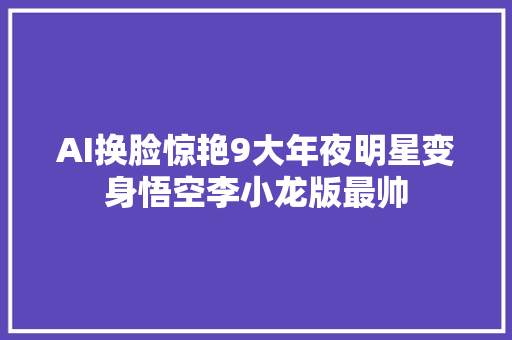 AI换脸惊艳9大年夜明星变身悟空李小龙版最帅