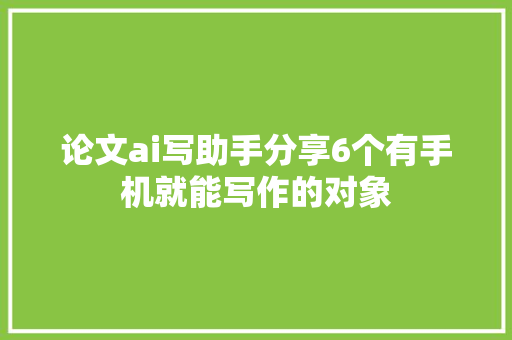 论文ai写助手分享6个有手机就能写作的对象