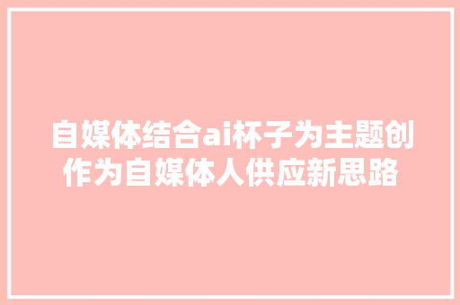 自媒体结合ai杯子为主题创作为自媒体人供应新思路