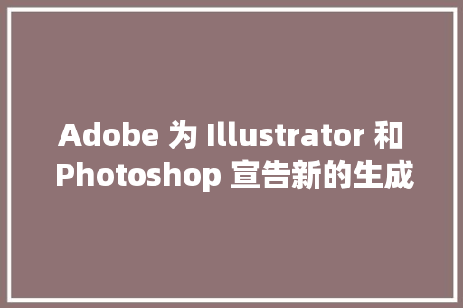 Adobe 为 Illustrator 和 Photoshop 宣告新的生成 AI 功能