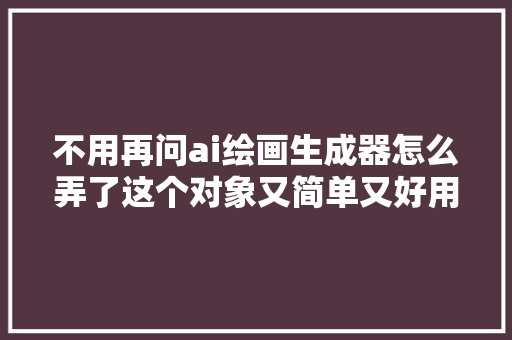 不用再问ai绘画生成器怎么弄了这个对象又简单又好用