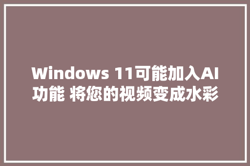 Windows 11可能加入AI功能 将您的视频变成水彩画漫画和插图