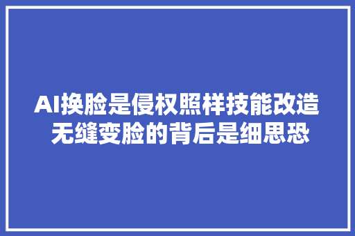 AI换脸是侵权照样技能改造 无缝变脸的背后是细思恐极