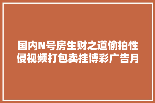 国内N号房生财之道偷拍性侵视频打包卖挂博彩广告月入几十万