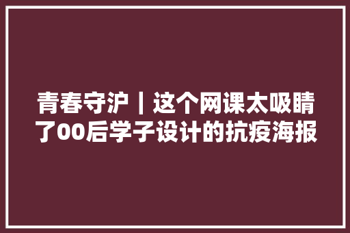 青春守沪｜这个网课太吸睛了00后学子设计的抗疫海报创意迭出