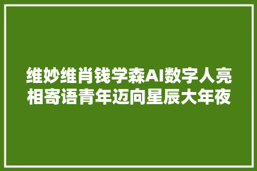 维妙维肖钱学森AI数字人亮相寄语青年迈向星辰大年夜海的征途