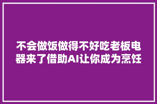 不会做饭做得不好吃老板电器来了借助AI让你成为烹饪大年夜师