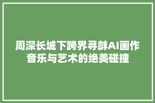 周深长城下跨界寻衅AI画作音乐与艺术的绝美碰撞