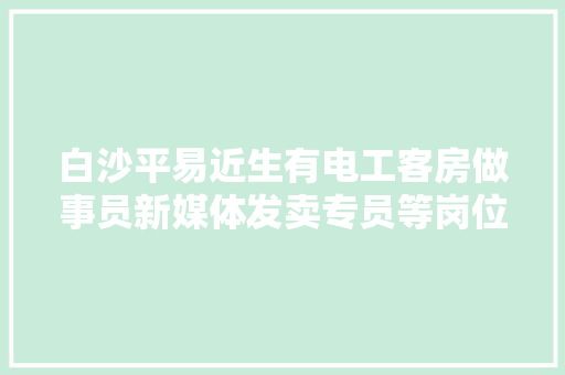 白沙平易近生有电工客房做事员新媒体发卖专员等岗位推荐