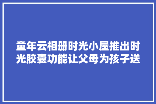 童年云相册时光小屋推出时光胶囊功能让父母为孩子送达未来的生日祝福