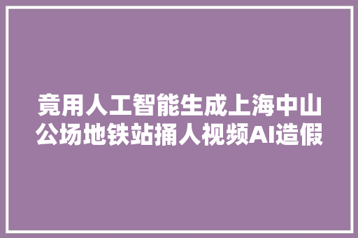 竟用人工智能生成上海中山公场地铁站捅人视频AI造假怎么管