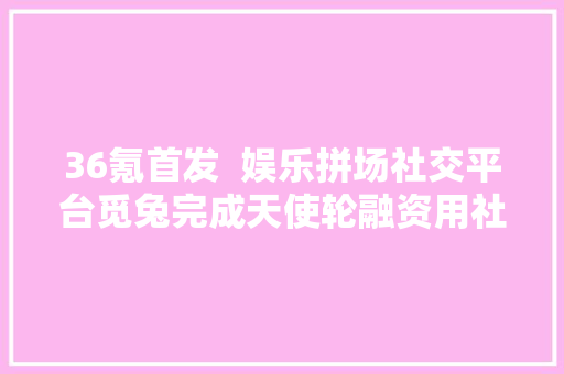 36氪首发  娱乐拼场社交平台觅兔完成天使轮融资用社区达人实现私域裂变