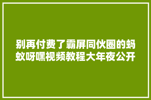 别再付费了霸屏同伙圈的蚂蚁呀嘿视频教程大年夜公开