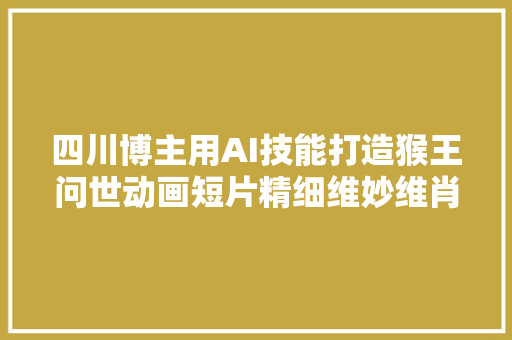 四川博主用AI技能打造猴王问世动画短片精细维妙维肖