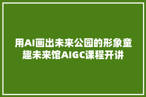 用AI画出未来公园的形象童趣未来馆AIGC课程开讲