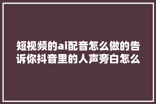 短视频的ai配音怎么做的告诉你抖音里的人声旁白怎么弄的