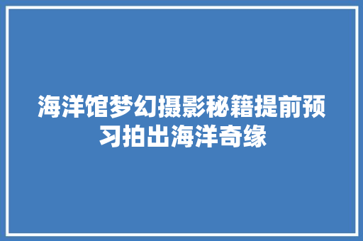 海洋馆梦幻摄影秘籍提前预习拍出海洋奇缘