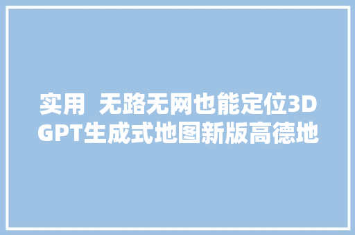 实用  无路无网也能定位3DGPT生成式地图新版高德地图的这些功能你知道吗