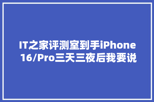 IT之家评测室到手iPhone 16/Pro三天三夜后我要说些话了