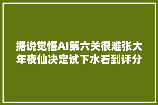 据说觉悟AI第六关很难张大年夜仙决定试下水看到评分吐了