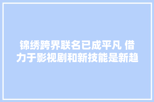 锦绣跨界联名已成平凡 借力于影视剧和新技能是新趋势