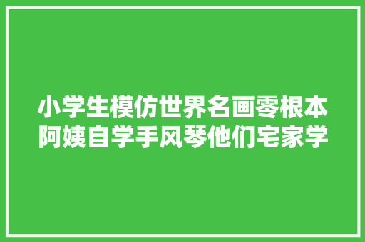 小学生模仿世界名画零根本阿姨自学手风琴他们宅家学会了这些新技能