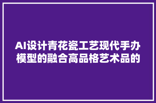 AI设计青花瓷工艺现代手办模型的融合高品格艺术品的创造