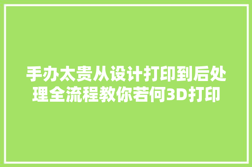 手办太贵从设计打印到后处理全流程教你若何3D打印手办