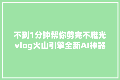 不到1分钟帮你剪完不雅光vlog火山引擎全新AI神器真的这么绝